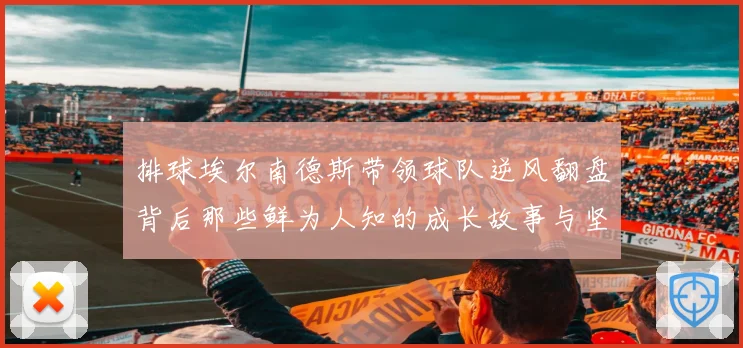 排球埃尔南德斯带领球队逆风翻盘背后那些鲜为人知的成长故事与坚持