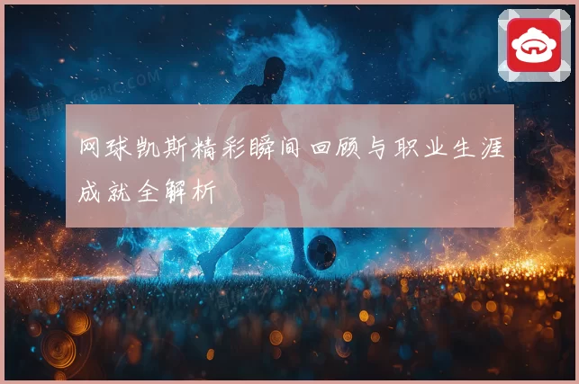 网球凯斯精彩瞬间回顾与职业生涯成就全解析