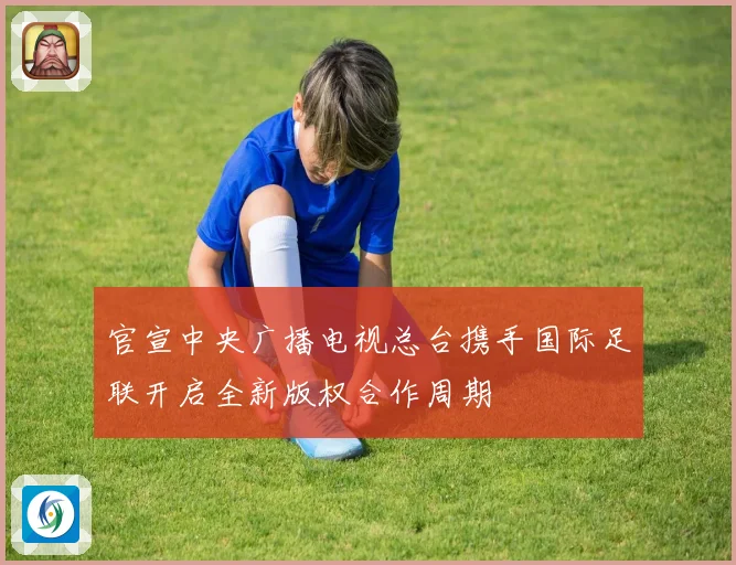 官宣中央广播电视总台携手国际足联开启全新版权合作周期