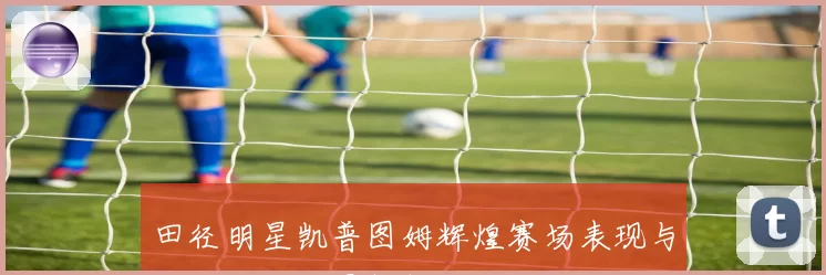 田径明星凯普图姆辉煌赛场表现与成长历程全景解析