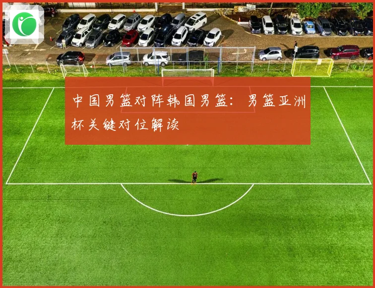 中国男篮对阵韩国男篮：男篮亚洲杯关键对位解读