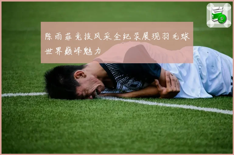 陈雨菲竞技风采全纪录展现羽毛球世界巅峰魅力