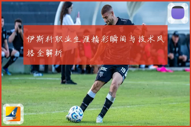 伊斯科职业生涯精彩瞬间与技术风格全解析