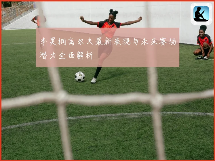 李昊桐高尔夫最新表现与未来赛场潜力全面解析