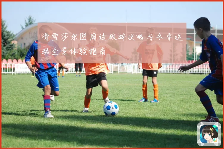 滑雪莎尔图周边旅游攻略与冬季运动全景体验指南
