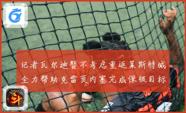记者瓦尔迪暂不考虑重返莱斯特城全力帮助克雷莫内塞完成保级目标战术观察