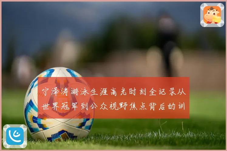 宁泽涛游泳生涯高光时刻全记录从世界冠军到公众视野焦点背后的训练秘诀与成长历程
