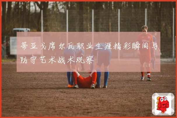 蒂亚戈席尔瓦职业生涯精彩瞬间与防守艺术战术观察