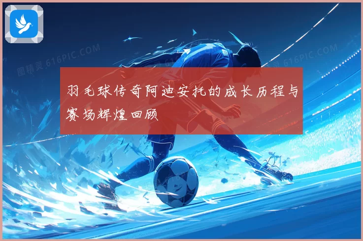羽毛球传奇阿迪安托的成长历程与赛场辉煌回顾