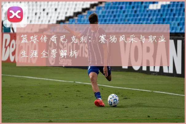 篮球传奇巴克利：赛场风采与职业生涯全景解析