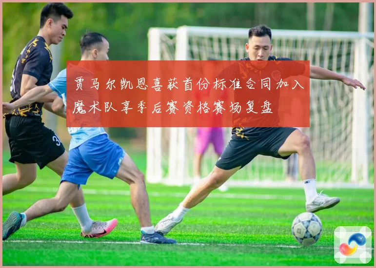 贾马尔凯恩喜获首份标准合同加入魔术队享季后赛资格赛场复盘