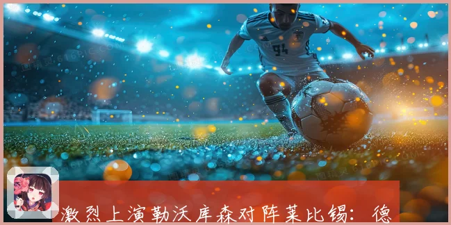 激烈上演勒沃库森对阵莱比锡：德甲赛前焦点前瞻