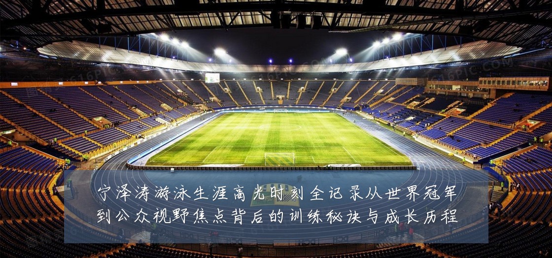 宁泽涛游泳生涯高光时刻全记录从世界冠军到公众视野焦点背后的训练秘诀与成长历程