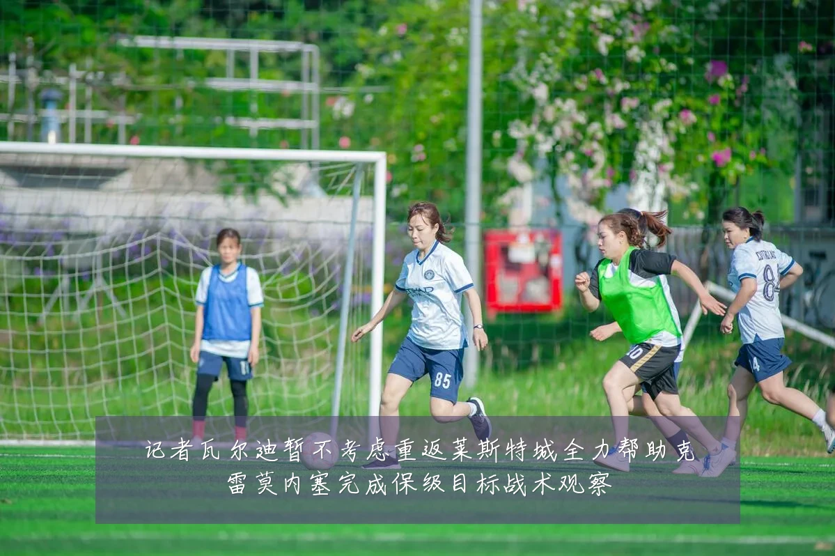 记者瓦尔迪暂不考虑重返莱斯特城全力帮助克雷莫内塞完成保级目标战术观察